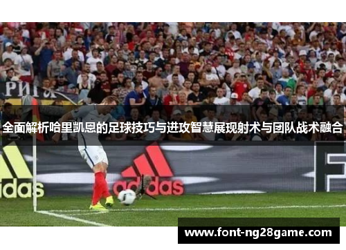 全面解析哈里凯恩的足球技巧与进攻智慧展现射术与团队战术融合 全面解析哈里凯恩的足球技巧与进攻智慧展现射术与团队战术融合