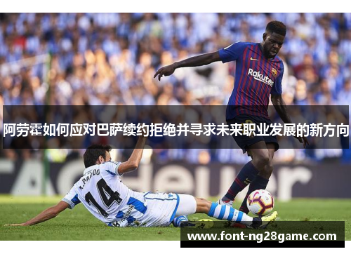 阿劳霍如何应对巴萨续约拒绝并寻求未来职业发展的新方向 阿劳霍如何应对巴萨续约拒绝并寻求未来职业发展的新方向